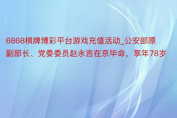 6868棋牌博彩平台游戏充值活动_公安部原副部长、党委委员赵永吉在京毕命，享年78岁