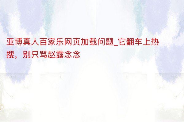 亚博真人百家乐网页加载问题_它翻车上热搜，别只骂赵露念念